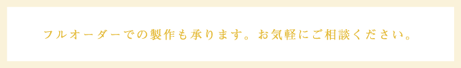 フルオーダーでの製作も承ります。お気軽にご相談ください。